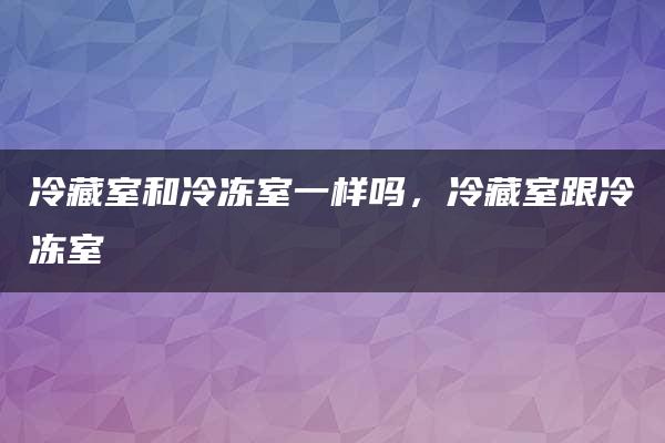 冷藏室和冷冻室一样吗，冷藏室跟冷冻室