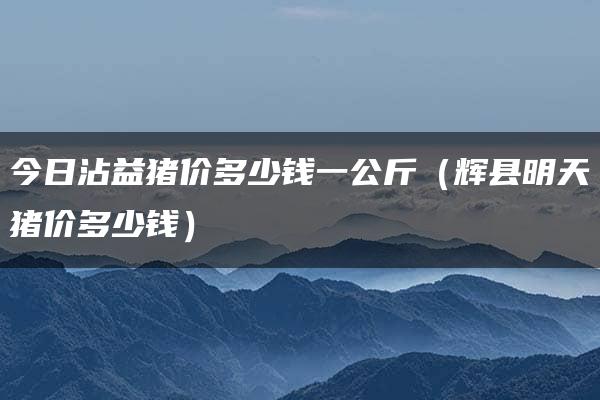 今日沾益猪价多少钱一公斤（辉县明天猪价多少钱）