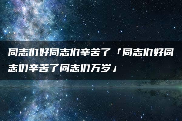 同志们好同志们辛苦了「同志们好同志们辛苦了同志们万岁」