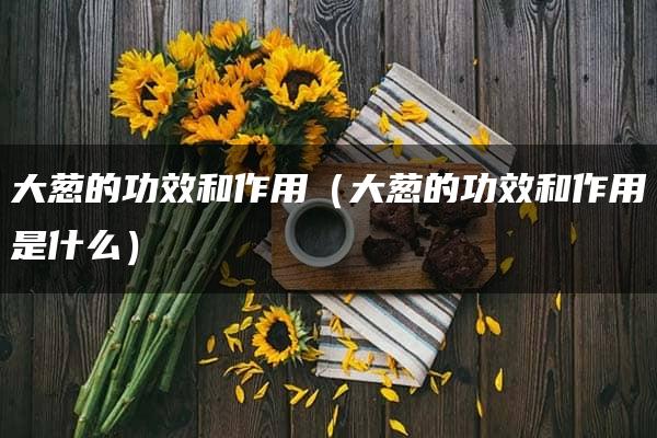 大葱的功效和作用（大葱的功效和作用是什么）