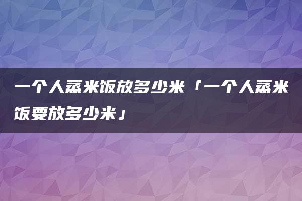 一个人蒸米饭放多少米「一个人蒸米饭要放多少米」