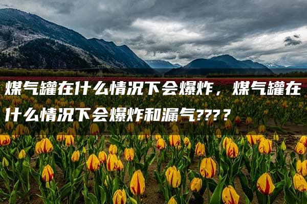 煤气罐在什么情况下会爆炸，煤气罐在什么情况下会爆炸和漏气???？