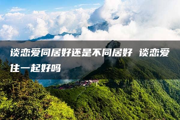 谈恋爱同居好还是不同居好 谈恋爱住一起好吗