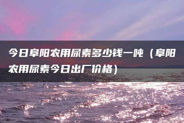 今日阜阳农用尿素多少钱一吨（阜阳农用尿素今日出厂价格）