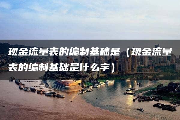 现金流量表的编制基础是（现金流量表的编制基础是什么字）