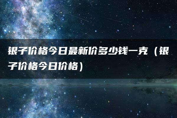 银子价格今日最新价多少钱一克（银子价格今日价格）