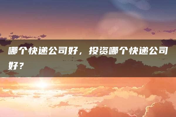 哪个快递公司好，投资哪个快递公司好？