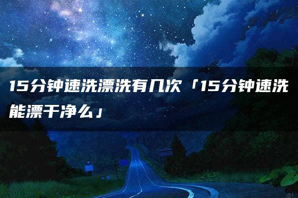 15分钟速洗漂洗有几次「15分钟速洗能漂干净么」