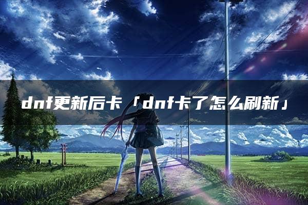 dnf更新后卡「dnf卡了怎么刷新」