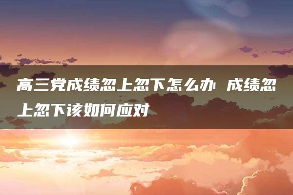 高三党成绩忽上忽下怎么办 成绩忽上忽下该如何应对