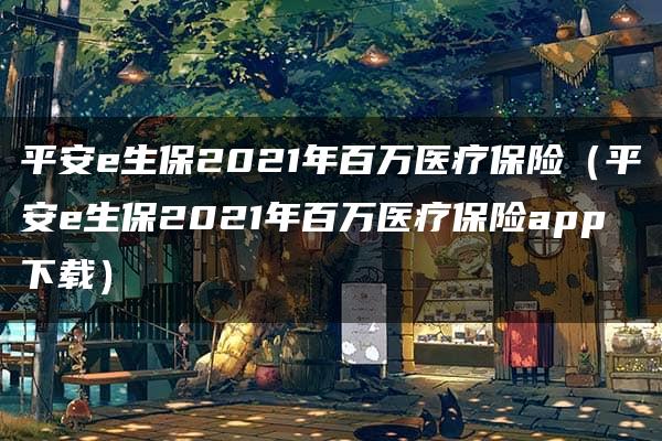 平安e生保2021年百万医疗保险（平安e生保2021年百万医疗保险app下载）