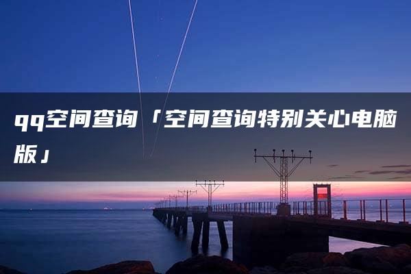 qq空间查询「空间查询特别关心电脑版」