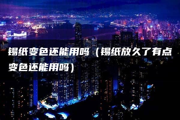 锡纸变色还能用吗（锡纸放久了有点变色还能用吗）