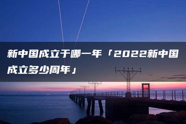 新中国成立于哪一年「2022新中国成立多少周年」