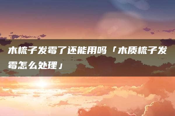 木梳子发霉了还能用吗「木质梳子发霉怎么处理」