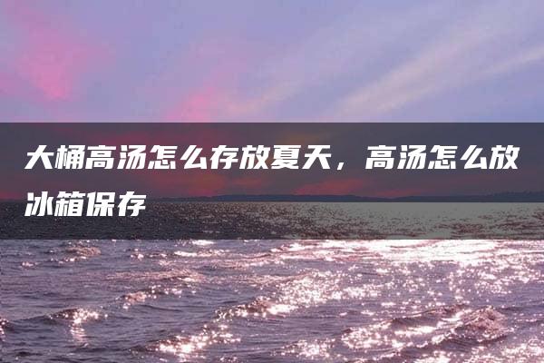 大桶高汤怎么存放夏天，高汤怎么放冰箱保存