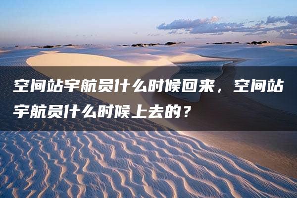 空间站宇航员什么时候回来，空间站宇航员什么时候上去的？