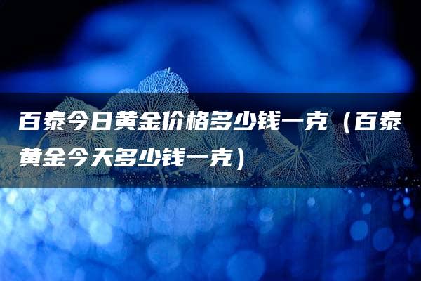 百泰今日黄金价格多少钱一克（百泰黄金今天多少钱一克）