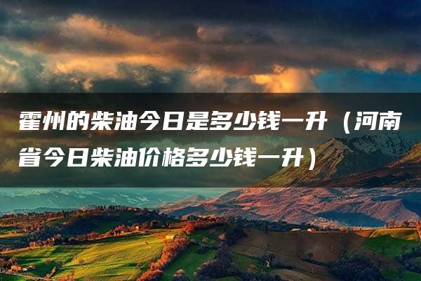 霍州的柴油今日是多少钱一升（河南省今日柴油价格多少钱一升）