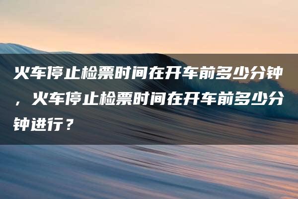 火车停止检票时间在开车前多少分钟，火车停止检票时间在开车前多少分钟进行？