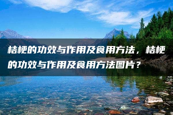 桔梗的功效与作用及食用方法，桔梗的功效与作用及食用方法图片？