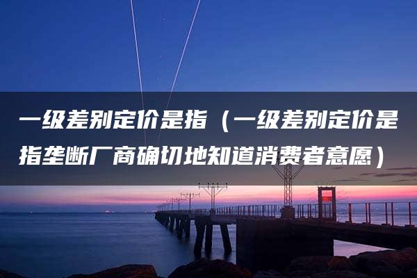 一级差别定价是指（一级差别定价是指垄断厂商确切地知道消费者意愿）