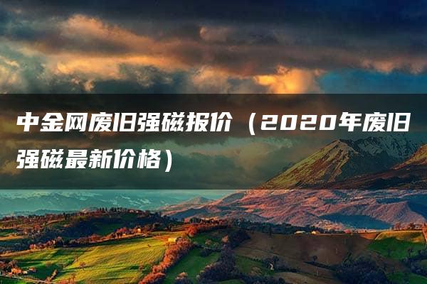 中金网废旧强磁报价（2020年废旧强磁最新价格）