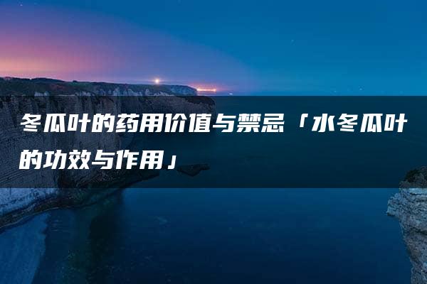 冬瓜叶的药用价值与禁忌「水冬瓜叶的功效与作用」