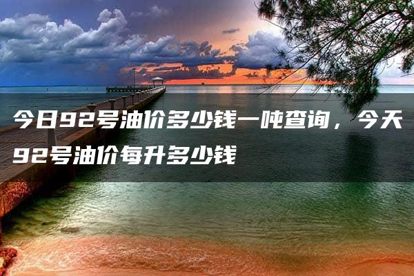 今日92号油价多少钱一吨查询，今天92号油价每升多少钱