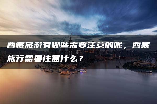 西藏旅游有哪些需要注意的呢，西藏旅行需要注意什么？