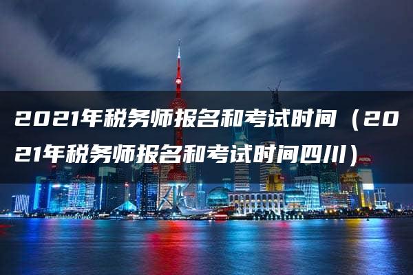 2021年税务师报名和考试时间（2021年税务师报名和考试时间四川）