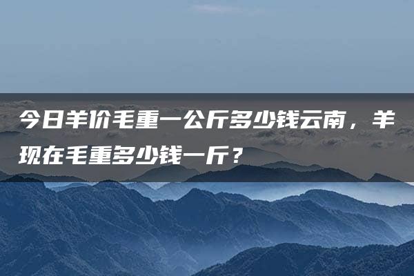 今日羊价毛重一公斤多少钱云南，羊现在毛重多少钱一斤？