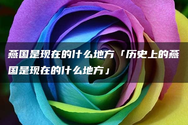 燕国是现在的什么地方「历史上的燕国是现在的什么地方」