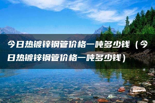 今日热镀锌钢管价格一吨多少钱（今日热镀锌钢管价格一吨多少钱）