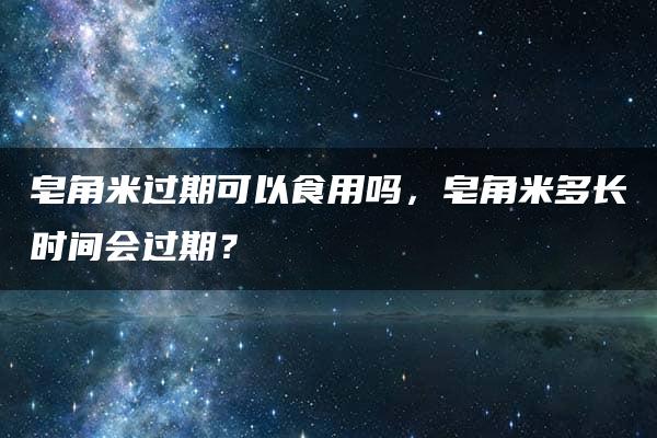 皂角米过期可以食用吗，皂角米多长时间会过期？