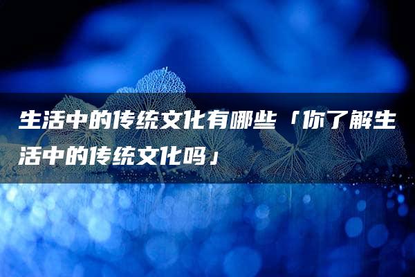 生活中的传统文化有哪些「你了解生活中的传统文化吗」