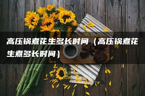 高压锅煮花生多长时间（高压锅煮花生煮多长时间）