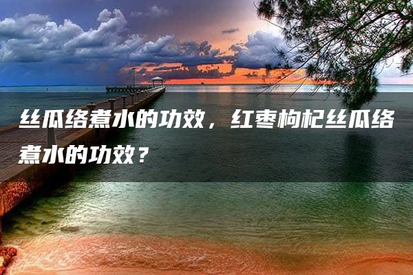 丝瓜络煮水的功效，红枣枸杞丝瓜络煮水的功效？