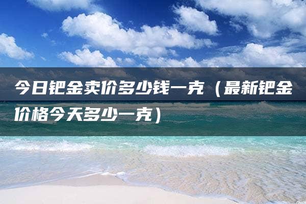 今日钯金卖价多少钱一克（最新钯金价格今天多少一克）