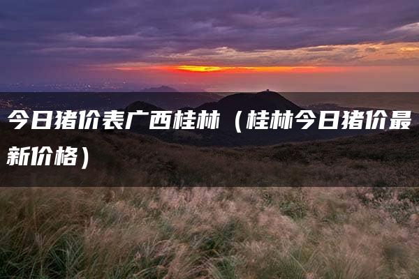 今日猪价表广西桂林（桂林今日猪价最新价格）