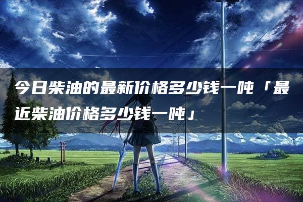 今日柴油的最新价格多少钱一吨「最近柴油价格多少钱一吨」