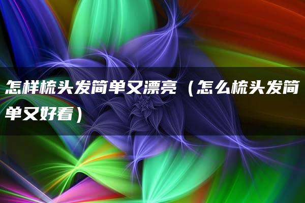 怎样梳头发简单又漂亮（怎么梳头发简单又好看）