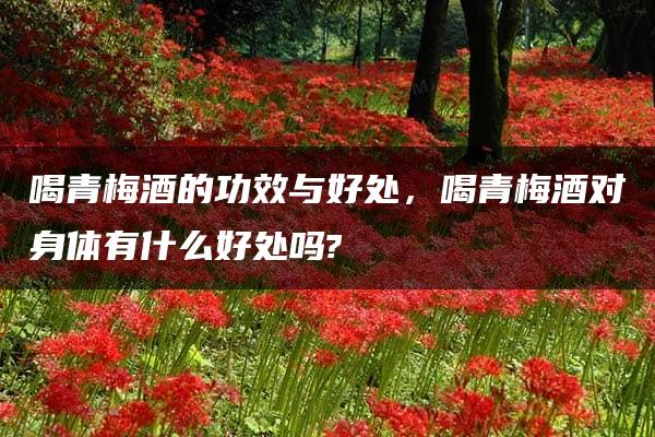 喝青梅酒的功效与好处，喝青梅酒对身体有什么好处吗?