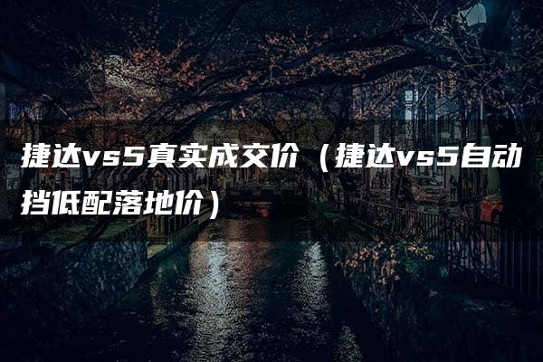 捷达vs5真实成交价（捷达vs5自动挡低配落地价）