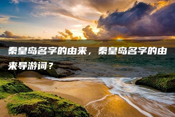 秦皇岛名字的由来，秦皇岛名字的由来导游词？