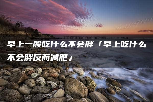 早上一般吃什么不会胖「早上吃什么不会胖反而减肥」