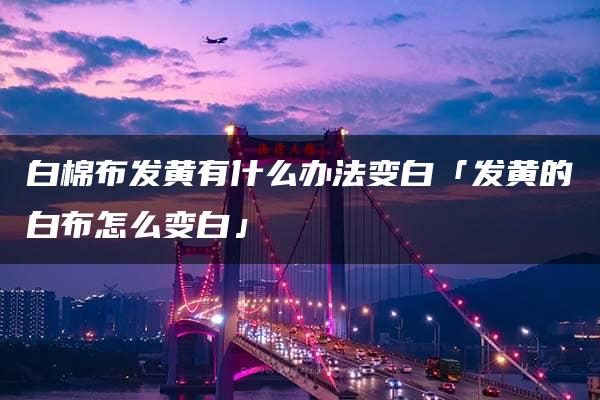 白棉布发黄有什么办法变白「发黄的白布怎么变白」