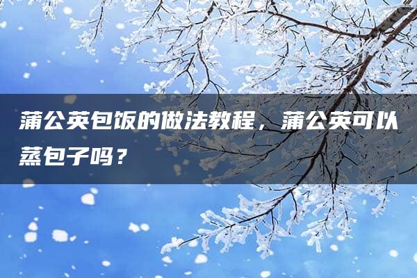 蒲公英包饭的做法教程，蒲公英可以蒸包子吗？