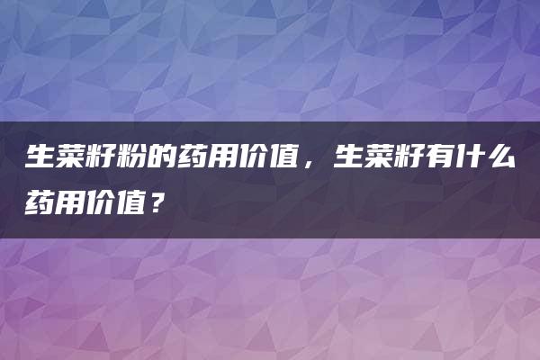 生菜籽粉的药用价值，生菜籽有什么药用价值？