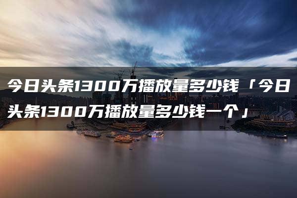 今日头条1300万播放量多少钱「今日头条1300万播放量多少钱一个」